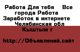 Работа Для тебя  - Все города Работа » Заработок в интернете   . Челябинская обл.,Кыштым г.